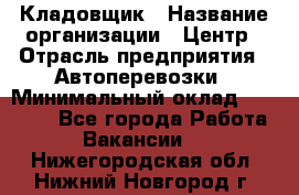 Кладовщик › Название организации ­ Центр › Отрасль предприятия ­ Автоперевозки › Минимальный оклад ­ 40 000 - Все города Работа » Вакансии   . Нижегородская обл.,Нижний Новгород г.